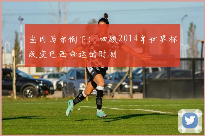 当内马尔倒下:回顾2014年世界杯改变巴西命运的时刻