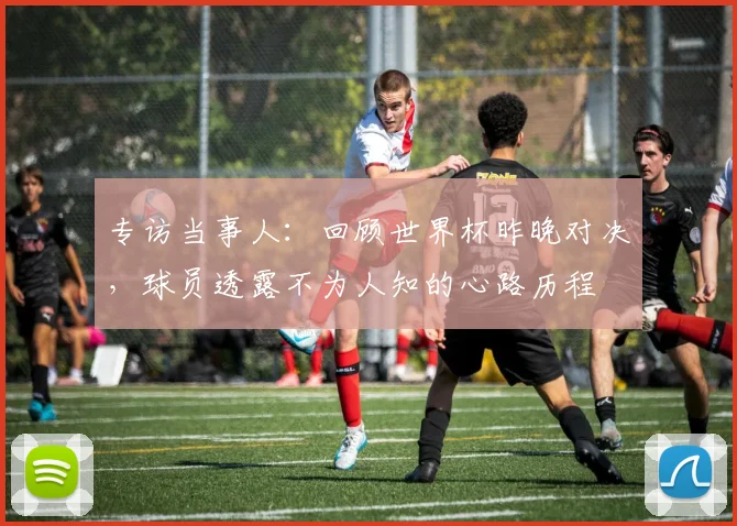 专访当事人:回顾世界杯昨晚对决,球员透露不为人知的心路历程
