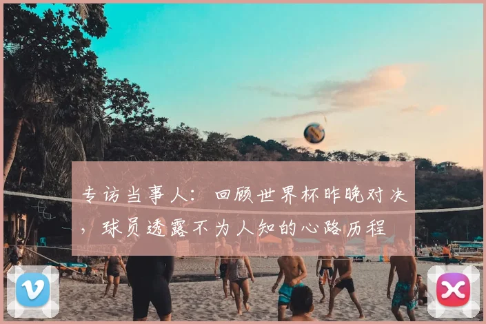 专访当事人:回顾世界杯昨晚对决,球员透露不为人知的心路历程