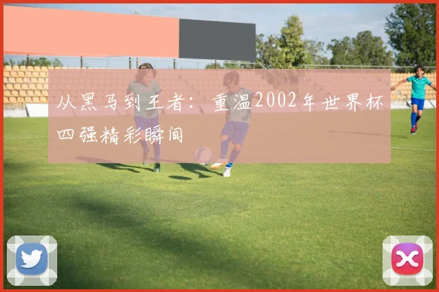 从黑马到王者：重温2002年世界杯四强精彩瞬间