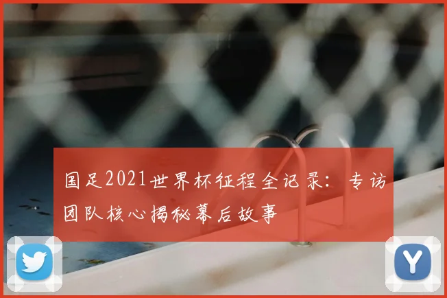 国足2021世界杯征程全记录:专访团队核心揭秘幕后故事