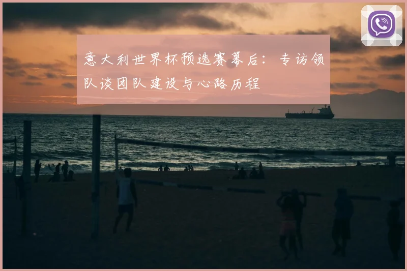 意大利世界杯预选赛幕后:专访领队谈团队建设与心路历程