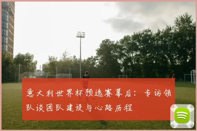 意大利世界杯预选赛幕后:专访领队谈团队建设与心路历程