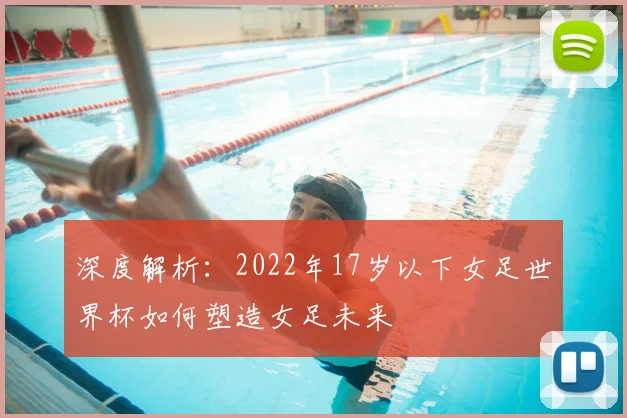 深度解析:2022年17岁以下女足世界杯如何塑造女足未来