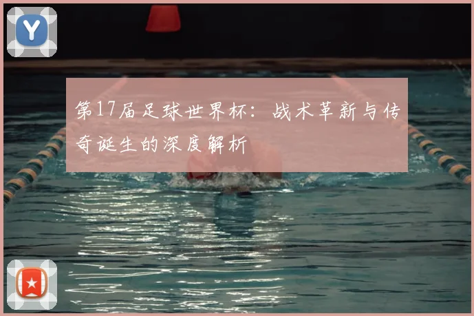 第17届足球世界杯:战术革新与传奇诞生的深度解析
