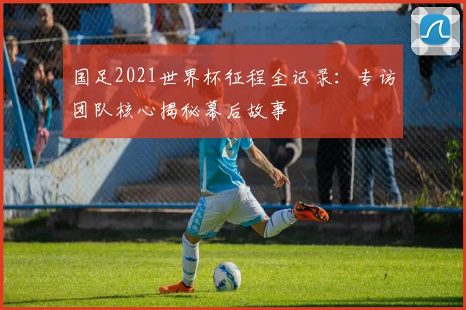 国足2021世界杯征程全记录:专访团队核心揭秘幕后故事