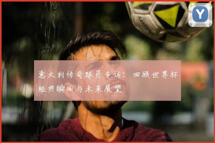 意大利传奇球员专访:回顾世界杯经典瞬间与未来展望